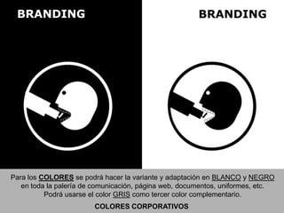 BRANDING BRANDING
Para los COLORES se podrá hacer la variante y adaptación en BLANCO y NEGRO
en toda la palería de comunicación, página web, documentos, uniformes, etc.
Podrá usarse el color GRIS como tercer color complementario.
COLORES CORPORATIVOS
 