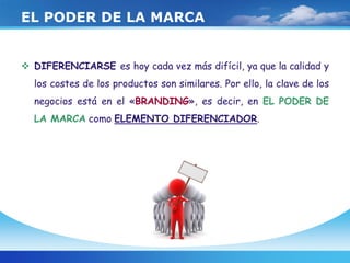 EL PODER DE LA MARCA
 DIFERENCIARSE es hoy cada vez más difícil, ya que la calidad y
los costes de los productos son similares. Por ello, la clave de los
negocios está en el «BRANDING», es decir, en EL PODER DE
LA MARCA como ELEMENTO DIFERENCIADOR.
 