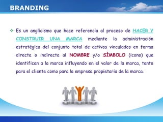 BRANDING
 Es un anglicismo que hace referencia al proceso de HACER Y
CONSTRUIR UNA MARCA mediante la administración
estratégica del conjunto total de activos vinculados en forma
directa o indirecta al NOMBRE y/o SÍMBOLO (icono) que
identifican a la marca influyendo en el valor de la marca, tanto
para el cliente como para la empresa propietaria de la marca.
 