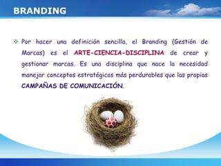 BRANDING
 Por hacer una definición sencilla, el Branding (Gestión de
Marcas) es el ARTE-CIENCIA-DISCIPLINA de crear y
gestionar marcas. Es una disciplina que nace la necesidad
manejar conceptos estratégicos más perdurables que las propias
CAMPAÑAS DE COMUNICACIÓN.
 