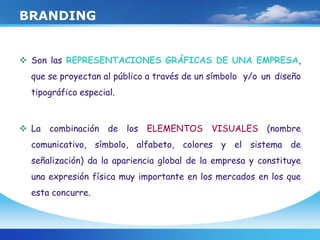BRANDING
 Son las REPRESENTACIONES GRÁFICAS DE UNA EMPRESA,
que se proyectan al público a través de un símbolo y/o un diseño
tipográfico especial.
 La combinación de los ELEMENTOS VISUALES (nombre
comunicativo, símbolo, alfabeto, colores y el sistema de
señalización) da la apariencia global de la empresa y constituye
una expresión física muy importante en los mercados en los que
esta concurre.
 