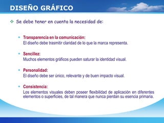  Se debe tener en cuenta la necesidad de:
 Transparencia en la comunicación:
El diseño debe trasmitir claridad de lo que la marca representa.
 Sencillez:
Muchos elementos gráficos pueden saturar la identidad visual.
 Personalidad:
El diseño debe ser único, relevante y de buen impacto visual.
 Consistencia:
Los elementos visuales deben poseer flexibilidad de aplicación en diferentes
elementos o superficies, de tal manera que nunca pierdan su esencia primaria.
DISEÑO GRÁFICO
 