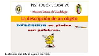 INSTITUCIÓN EDUCATIVA
“«Nuestra Señora de Guadalupe»
Profesora: Guadalupe Alpiste Dionicio.
La descripción de un objeto
 