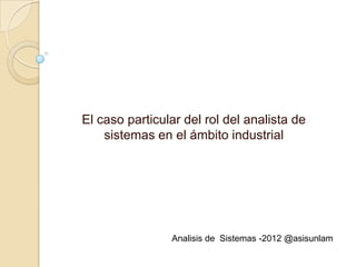 El caso particular del rol del analista de
    sistemas en el ámbito industrial




                Analisis de Sistemas -2012 @asisunlam
 