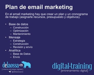 Plan de email marketing
En el email marketing hay que crear un plan y un cronograma
de trabajo (asignarle recursos, presupuesto y objetivos).
• Base de datos
– Construcción
– Optimización
– Mantenimiento
• Mensaje
– Estrategia
– Construcción
– Revisión y envío
• Analítica
– Base de Datos
– Envío
 