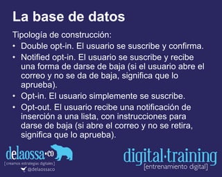 La base de datos
Tipología de construcción:
• Double opt-in. El usuario se suscribe y confirma.
• Notified opt-in. El usuario se suscribe y recibe
una forma de darse de baja (si el usuario abre el
correo y no se da de baja, significa que lo
aprueba).
• Opt-in. El usuario simplemente se suscribe.
• Opt-out. El usuario recibe una notificación de
inserción a una lista, con instrucciones para
darse de baja (si abre el correo y no se retira,
significa que lo aprueba).
 