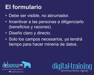 El formulario
• Debe ser visible, no abrumador.
• Incentivar a las personas a diligenciarlo
(beneficios y razones).
• Diseño claro y directo.
• Solo los campos necesarios, ya tendrá
tiempo para hacer minería de datos.
 