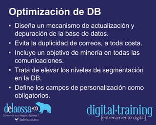 Optimización de DB
• Diseña un mecanismo de actualización y
depuración de la base de datos.
• Evita la duplicidad de correos, a toda costa.
• Incluye un objetivo de minería en todas las
comunicaciones.
• Trata de elevar los niveles de segmentación
en la DB.
• Define los campos de personalización como
obligatorios.
 