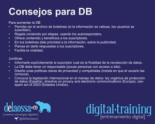 Consejos para DB
Para aumentar la DB
• Permita ver el archivo de boletines (si la información es valiosa, los usuarios se
suscriben).
• Regala contenido por etapas, usando los autoresponders.
• Ofrece contenido y beneficios a los suscriptores.
• En tus boletines dale prioridad a la información, sobre la publicidad.
• Piensa en darle respuestas a tus suscriptores.
• Facilita la viralidad.
Jurídicas
• Informarle explícitamente al suscriptor cual es la finalidad de la recolección de datos.
• La DB debe tener un responsable (pocas personas con acceso a ella).
• Diseñe unas políticas claras de privacidad y compártalas (insista en que el usuario las
conozca).
• Conozca la legislación internacional en el manejo de datos: ley orgánica de protección
de datos (España), directive on privacy and electronic communications (Europa), can-
spam act of 2003 (Estados Unidos).
 