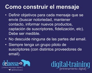 Como construir el mensaje
• Definir objetivos para cada mensaje que se
envíe (buscar notoriedad, mantener
contacto, informar nuevos productos,
captación de suscriptores, fidelización, etc).
Debe ser medible.
• No descuide ninguna de las partes del email.
• Siempre tenga un grupo piloto de
suscriptores (con distintos proveedores de
email).
 