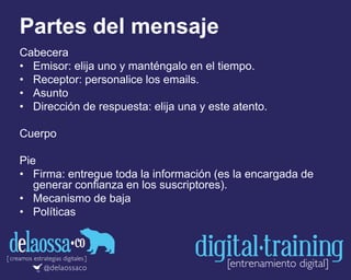 Partes del mensaje
Cabecera
• Emisor: elija uno y manténgalo en el tiempo.
• Receptor: personalice los emails.
• Asunto
• Dirección de respuesta: elija una y este atento.
Cuerpo
Pie
• Firma: entregue toda la información (es la encargada de
generar confianza en los suscriptores).
• Mecanismo de baja
• Políticas
 
