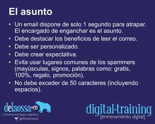 El asunto
• Un email dispone de solo 1 segundo para atrapar.
El encargado de enganchar es el asunto.
• Debe destacar los beneficios de leer el correo.
• Debe ser personalizado.
• Debe crear expectativa.
• Evita usar lugares comunes de los spammers
(mayúsculas, signos, palabras como: gratis,
100%, regalo, promoción).
• No debe exceder de 50 caracteres (incluyendo
espacios).
 