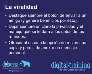 La viralidad
• Destaque siempre el botón de enviar a un
amigo (y genere beneficios por esto).
• Dejar siempre en claro la privacidad y el
manejo que se le dará a los datos de tus
referidos.
• Ofrecer al usuario la opción de recibir una
copia y permitirle anexar un mensaje
personal.
 