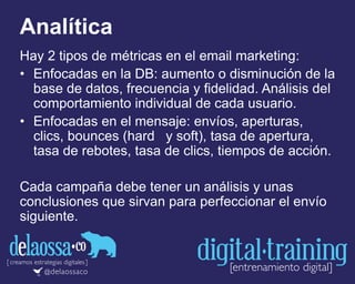 Analítica
Hay 2 tipos de métricas en el email marketing:
• Enfocadas en la DB: aumento o disminución de la
base de datos, frecuencia y fidelidad. Análisis del
comportamiento individual de cada usuario.
• Enfocadas en el mensaje: envíos, aperturas,
clics, bounces (hard y soft), tasa de apertura,
tasa de rebotes, tasa de clics, tiempos de acción.
Cada campaña debe tener un análisis y unas
conclusiones que sirvan para perfeccionar el envío
siguiente.
 
