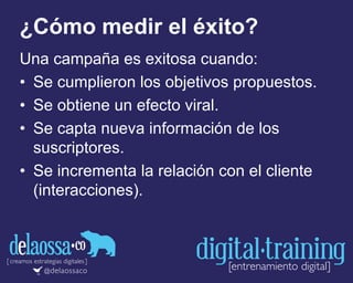 ¿Cómo medir el éxito?
Una campaña es exitosa cuando:
• Se cumplieron los objetivos propuestos.
• Se obtiene un efecto viral.
• Se capta nueva información de los
suscriptores.
• Se incrementa la relación con el cliente
(interacciones).
 