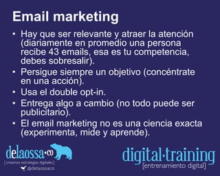 Email marketing
• Hay que ser relevante y atraer la atención
(diariamente en promedio una persona
recibe 43 emails, esa es tu competencia,
debes sobresalir).
• Persigue siempre un objetivo (concéntrate
en una acción).
• Usa el double opt-in.
• Entrega algo a cambio (no todo puede ser
publicitario).
• El email marketing no es una ciencia exacta
(experimenta, mide y aprende).
 