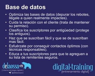 Base de datos
• Optimiza las bases de datos (depurar los rebotes,
llégale a quien realmente impactes).
• Cuida la relación con el cliente (trata de mantener
su permiso).
• Clasifica los suscriptores por antigüedad (protege
los antiguos).
• Haz que se suscriban fácil y que se de suscriban
mas fácil.
• Esfuérzate por conseguir contactos óptimos (con
técnicas responsables).
• Educa a tus suscriptores para que te agreguen a
su lista de remitentes seguros.
 