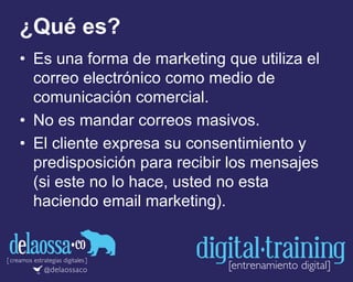 ¿Qué es?
• Es una forma de marketing que utiliza el
correo electrónico como medio de
comunicación comercial.
• No es mandar correos masivos.
• El cliente expresa su consentimiento y
predisposición para recibir los mensajes
(si este no lo hace, usted no esta
haciendo email marketing).
 