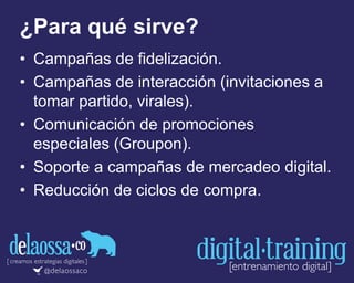 ¿Para qué sirve?
• Campañas de fidelización.
• Campañas de interacción (invitaciones a
tomar partido, virales).
• Comunicación de promociones
especiales (Groupon).
• Soporte a campañas de mercadeo digital.
• Reducción de ciclos de compra.
 