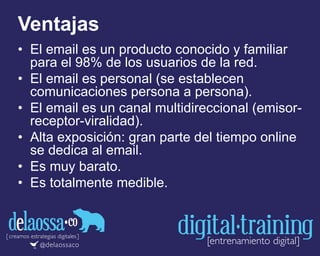 Ventajas
• El email es un producto conocido y familiar
para el 98% de los usuarios de la red.
• El email es personal (se establecen
comunicaciones persona a persona).
• El email es un canal multidireccional (emisor-
receptor-viralidad).
• Alta exposición: gran parte del tiempo online
se dedica al email.
• Es muy barato.
• Es totalmente medible.
 