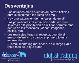 Desventajas
• Los usuarios crean cuentas de correo ficticias
para suscribirse a las listas de email.
• Hay una saturación de mensajes vía email.
• Los proveedores de email son cada vez mas
severos en la prohibición de utilizar herramientas
dentro de los mensajes (videos, imágenes,
estilos, etc).
• Los mensajes llegan al receptor, cuando el
emisor define y no cuando el primero lo esta
esperando.
• El email marketing mal hecho, en el largo plazo
resta mas de lo que suma.
 