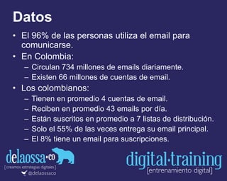 Datos
• El 96% de las personas utiliza el email para
comunicarse.
• En Colombia:
– Circulan 734 millones de emails diariamente.
– Existen 66 millones de cuentas de email.
• Los colombianos:
– Tienen en promedio 4 cuentas de email.
– Reciben en promedio 43 emails por día.
– Están suscritos en promedio a 7 listas de distribución.
– Solo el 55% de las veces entrega su email principal.
– El 8% tiene un email para suscripciones.
 