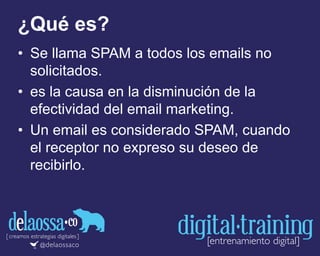 ¿Qué es?
• Se llama SPAM a todos los emails no
solicitados.
• es la causa en la disminución de la
efectividad del email marketing.
• Un email es considerado SPAM, cuando
el receptor no expreso su deseo de
recibirlo.
 