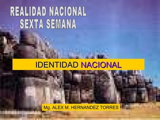IDENTIDAD  NACIONAL Mg. ALEX M. HERNANDEZ TORRES REALIDAD NACIONAL  SEXTA SEMANA 