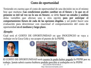 11
Costo de oportunidad
Teniendo en cuenta que el costo de oportunidad de una decisión no es el mismo
hoy que mañana (Las condiciones pueden cambiar en el futuro y lo que en el
presente es útil tal vez no lo sea en futuro), se debe hacer un estudio y análisis
delas variables que afectan una u otra opción para por anticipar el
comportamiento futuro de cada de las opciones elegidas, y así poder hacer una
evaluación para determinar con exactitud el comportamiento del costo de
oportunidad en el mediano y largo plazo.
Ejemplo:
Cual será el COSTO DE OPORTUNIDAD en que INOCENCIO se vaya a
trabajar en la Coca Cola y no acepte el puesto de la PEPSI.
El COSTO DE OPORTUNIDAD será cuanto le pudo haber pagado la PEPSI por su
trabajo. Jamás sabrá cuanto hubiera podido percibir si trabajaba en la PEPSI
1 2
DECISIÓN RENTABLE -
http://decisionrentable.com/
 
