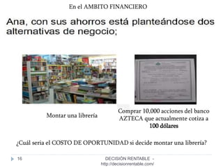 16
En el AMBITO FINANCIERO
Montar una librería
Comprar 10,000 acciones del banco
AZTECA que actualmente cotiza a
100 dólares
¿Cuál seria el COSTO DE OPORTUNIDAD si decide montar una librería?
DECISIÓN RENTABLE -
http://decisionrentable.com/
 