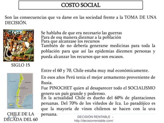 22
COSTO SOCIAL
Son las consecuencias que va darse en las sociedad frente a la TOMA DE UNA
DECISIÓN.
SIGLO 15
Se hablaba de que era necesario las guerras
Para de esa manera diezmar a la población
Para que alcanzase los recursos
También de no debería generarse medicinas para toda la
población para que así las epidemias diezmen personas y
pueda alcanzar los recursos que son escasos.
Entre el 60 y 70, Chile estaba muy mal económicamente.
CHILE DE LA
DECADA DEL 60
Fue PINOCHET quien al desaparecer todo el SOCIALISMO
genero un país grande y poderoso.
En esos años Perú tenia el mejor armamento proveniente de
Rusia.
En la actualidad Chile es dueño del 60% de plantaciones
peruanas. Del 70% de los viñedos de Ica. Lo paradójico es
que la mayoría de vinos chilenos se hacen con la uva
peruana.
DECISIÓN RENTABLE -
http://decisionrentable.com/
 