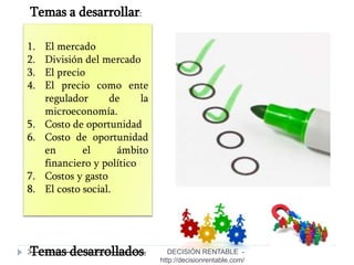 3
1. El mercado
2. División del mercado
3. El precio
4. El precio como ente
regulador de la
microeconomía.
5. Costo de oportunidad
6. Costo de oportunidad
en el ámbito
financiero y político
7. Costos y gasto
8. El costo social.
Temas a desarrollar:
Temas desarrollados: DECISIÓN RENTABLE -
http://decisionrentable.com/
 