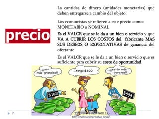 7
La cantidad de dinero (unidades monetarias) que
deben entregarse a cambio del objeto.
Los economistas se refieren a este precio como:
MONETARIO o NOMINAL
Es el VALOR que se le da a un bien o servicio y que
VA A CUBRIR LOS COSTOS del fabricante MAS
SUS DESEOS O EXPECTATIVAS de ganancia del
ofertante.
Es el VALOR que se le da a un bien o servicio que es
suficiente para cubrir su costo de oportunidad
DECISIÓN RENTABLE -
http://decisionrentable.com/
 