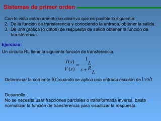 Sistemas de primer orden 11111111111111111111111111111111111111111111111111111111111111111111111111111111 Ejercicio: Con lo visto anteriormente se observa que es posible lo siguiente: De la función de transferencia y conociendo la entrada, obtener la salida. De una gráfica (o datos) de respuesta de salida obtener la función de transferencia. Un circuito   RL   tiene la siguiente función   de   transferencia.   Desarrollo: No se necesita usar fracciones parciales o transformada inversa, basta normalizar la función de transferencia para visualizar la respuesta: cuando se aplica una entrada escalón de  Determinar la corriente 