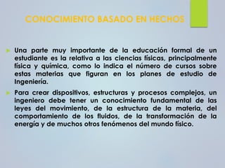 CONOCIMIENTO BASADO EN HECHOS
 Una parte muy importante de la educación formal de un
estudiante es la relativa a las ciencias físicas, principalmente
física y química, como lo indica el número de cursos sobre
estas materias que figuran en los planes de estudio de
Ingeniería.
 Para crear dispositivos, estructuras y procesos complejos, un
ingeniero debe tener un conocimiento fundamental de las
leyes del movimiento, de la estructura de la materia, del
comportamiento de los fluidos, de la transformación de la
energía y de muchos otros fenómenos del mundo físico.
 