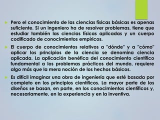 Pero el conocimiento de las ciencias físicas básicas es apenas
suficiente. Si un ingeniero ha de resolver problemas, tiene que
estudiar también las ciencias físicas aplicadas y un cuerpo
codificado de conocimientos empíricos.
 El cuerpo de conocimientos relativos a "dónde" y a "cómo"
aplicar los principios de la ciencia se denomina ciencia
aplicada. La aplicación benéfica del conocimiento científico
fundamental a los problemas prácticos del mundo, requiere
algo más que la mera noción de los hechos básicos.
 Es difícil imaginar una obra de ingeniería que esté basada por
completo en los principios científicos. La mayor parte de los
diseños se basan, en parte, en los conocimientos científicos y,
necesariamente, en la experiencia y en la inventiva.
 