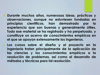  Durante muchos años, numerosas ideas, prácticas y
observaciones, aunque no estuviesen fundadas en
principios científicos, han demostrado por la
experiencia que son buenas y generalmente útiles.
Todo ese material se ha registrado y ha perpetuado, y
constituye un acervo de conocimientos empíricos en
el que se apoyan extensamente los ingenieros.
 Los cursos sobre el diseño y el proyecto en la
ingeniería tratan principalmente de la aplicación de
las ciencias y los conocimientos empíricos a la
resolución de problemas, así como al desarrollo de
métodos y técnicas para tal resolución.
 
