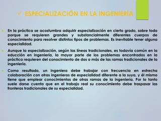 ✓ ESPECIALIZACIÓN EN LA INGENIERÍA
 En la práctica se acostumbra adquirir especialización en cierto grado, sobre todo
porque se requieren grandes y substancialmente diferentes cuerpos de
conocimiento para resolver distintos tipos de problemas. Es inevitable tener alguna
especialidad.
 Aunque la especialización, según las líneas tradicionales, es todavía común en la
educción en ingeniería, la mayor parte de los problemas encontrados en la
práctica requieren del conocimiento de dos o más de las ramas tradicionales de la
ingeniería.
 Como resultado, un ingeniero debe trabajar con frecuencia en estrecha
colaboración con otros ingenieros de especialidad diferente a la suya, y él mismo
tiene que emplear conocimientos de otras ramas de la ingeniería. Por lo tanto
suele darse cuenta que en el trabajo real su conocimiento debe traspasar las
fronteras tradicionales de su especialidad.
 