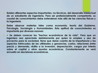 Existen diferentes aspectos importantes, no técnicos, del desarrollo intelectual
de un estudiante de ingeniería. Para ser profesionalmente competente, su
caudal de conocimientos debe extenderse más allá de las ciencias físicas y
la ingeniería.
 Debe abarcar materias tales como economía, teoría del Gobierno,
Psicología, Sociología y Humanidades. Esta aptitud de conocimientos es
importante por diversas razones:
 • Se deben conocer los "hechos económicos de la vida". Para que un
ingeniero sea apreciado debidamente por quien lo emplee y sea de
provecho para la sociedad, tiene que darse cuenta de la importancia y los
aspectos intrincados de las utilidades o ganancias, costos, relaciones entre
precio y demanda, rédito a la inversión, depreciación, cargos por interés
sobre el capital y otros asuntos económicos. Constantemente se verá
envuelto en decisiones económicas.
 
