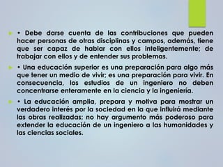 • Debe darse cuenta de las contribuciones que pueden
hacer personas de otras disciplinas y campos, además, tiene
que ser capaz de hablar con ellos inteligentemente; de
trabajar con ellos y de entender sus problemas.
 • Una educación superior es una preparación para algo más
que tener un medio de vivir; es una preparación para vivir. En
consecuencia, los estudios de un ingeniero no deben
concentrarse enteramente en la ciencia y la ingeniería.
 • La educación amplia, prepara y motiva para mostrar un
verdadero interés por la sociedad en la que influirá mediante
las obras realizadas; no hay argumento más poderoso para
extender la educación de un ingeniero a las humanidades y
las ciencias sociales.
 