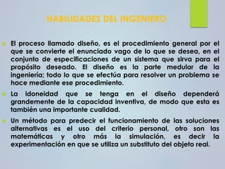 HABILIDADES DEL INGENIERO
 El proceso llamado diseño, es el procedimiento general por el
que se convierte el enunciado vago de lo que se desea, en el
conjunto de especificaciones de un sistema que sirva para el
propósito deseado. El diseño es la parte medular de la
ingeniería; todo lo que se efectúa para resolver un problema se
hace mediante ese procedimiento.
 La idoneidad que se tenga en el diseño dependerá
grandemente de la capacidad inventiva, de modo que esta es
también una importante cualidad.
 Un método para predecir el funcionamiento de las soluciones
alternativas es el uso del criterio personal, otro son las
matemáticas y otro más la simulación, es decir la
experimentación en que se utiliza un substituto del objeto real.
 