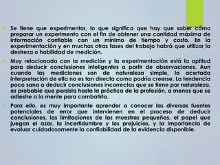  Se tiene que experimentar, lo que significa que hay que saber cómo
preparar un experimento con el fin de obtener una cantidad máxima de
información confiable con un mínimo de tiempo y costo. En la
experimentación y en muchas otras fases del trabajo habrá que utilizar la
destreza o habilidad de medición.
 Muy relacionada con la medición y la experimentación está la aptitud
para deducir conclusiones inteligentes a partir de observaciones. Aun
cuando las mediciones son de naturaleza simple, la acertada
interpretación de ella no es tan directa como podría creerse. La tendencia
poco sana a deducir conclusiones incorrectas que se tiene por naturaleza,
es probable que persista hasta la práctica de la profesión, a menos que se
adiestre a la mente para combatirla.
 Para ello, es muy importante aprender a conocer las diversas fuentes
potenciales de error que intervienen en el proceso de deducir
conclusiones, las limitaciones de las muestras pequeñas, el papel que
juegan el azar, la incertidumbre y los prejuicios, y la importancia de
evaluar cuidadosamente la confiabilidad de la evidencia disponible.
 