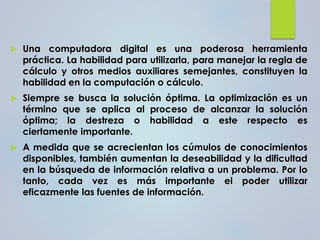  Una computadora digital es una poderosa herramienta
práctica. La habilidad para utilizarla, para manejar la regla de
cálculo y otros medios auxiliares semejantes, constituyen la
habilidad en la computación o cálculo.
 Siempre se busca la solución óptima. La optimización es un
término que se aplica al proceso de alcanzar la solución
óptima; la destreza o habilidad a este respecto es
ciertamente importante.
 A medida que se acrecientan los cúmulos de conocimientos
disponibles, también aumentan la deseabilidad y la dificultad
en la búsqueda de información relativa a un problema. Por lo
tanto, cada vez es más importante el poder utilizar
eficazmente las fuentes de información.
 