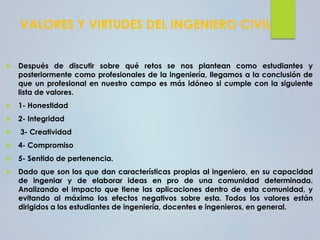 VALORES Y VIRTUDES DEL INGENIERO CIVIL
 Después de discutir sobre qué retos se nos plantean como estudiantes y
posteriormente como profesionales de la ingeniería, llegamos a la conclusión de
que un profesional en nuestro campo es más idóneo si cumple con la siguiente
lista de valores.
 1- Honestidad
 2- Integridad
 3- Creatividad
 4- Compromiso
 5- Sentido de pertenencia.
 Dado que son los que dan características propias al ingeniero, en su capacidad
de ingeniar y de elaborar ideas en pro de una comunidad determinada.
Analizando el impacto que tiene las aplicaciones dentro de esta comunidad, y
evitando al máximo los efectos negativos sobre esta. Todos los valores están
dirigidos a los estudiantes de ingeniería, docentes e ingenieros, en general.
 