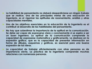  La habilidad de pensamiento no deberá desperdiciarse en ningún trabajo
que se realice. Una de las principales metas de una educación en
ingeniería, es el vigorizar las aptitudes de razonamiento, análisis y otras
capacidades mentales.
 Uno de los objetivos esenciales en la educación de la ingeniería es el
contribuir al desarrollo de las habilidades del pensamiento.
 No hay que subestimar la importancia de la aptitud en la comunicación.
Se debe ser capaz de expresarse clara y concisamente si se aspira a ser
un buen ingeniero. La aptitud de la comunicación comprende la
capacidad de expresarse matemática y gráficamente. La destreza en la
expresión gráfica, que es la capacidad de presentar información en
forma de dibujos, esquemas y gráficas, es esencial para una buena
expresión de las ideas.
 La capacidad de trabajar eficientemente con otras personas es de
importancia obvia. La práctica de la ingeniería comprende muchas
relaciones con numerosas personas.
 