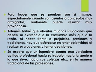  Para hacer que se prueben por sí mismos,
especialmente cuando son asuntos o conceptos muy
arraigados, realmente puede resultar muy
provechoso.
 Además habrá que afrontar muchas situaciones que
deben su existencia a la costumbre más que a la
razón. Al hacer frente a prejuicios, presiones y
tradiciones, hay que esforzarse en tener objetividad al
realizar evaluaciones y tomar decisiones.
 Se espera que un ingeniero asuma una verdadera
actitud profesional hacia su trabajo, hacia la gente a
la que sirve, hacia sus colegas etc., en la manera
tradicional de las profesiones.
 