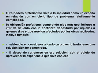  El verdadero profesionista sirve a la sociedad como un experto
en relación con un cierto tipo de problema relativamente
complicado.
 La obligación profesional comprende algo más que limitarse a
vivir de acuerdo con la confianza depositada por aquellos a
quienes sirve y que resultan afectados por las obras realizadas.
Incluye también:
 • Insistencia en considerar a fondo un proyecto hasta tener una
solución bien fundamentada.
 • El deseo de sostenerse en esa solución, con el objeto de
aprovechar la experiencia que tuvo con ella.
 