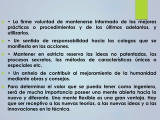  • La firme voluntad de mantenerse informado de las mejores
prácticas o procedimientos y de los últimos adelantos, y
utilizarlos.
 • Un sentido de responsabilidad hacia los colegas que se
manifiesta en las acciones.
 • Mantener en estricta reserva las ideas no patentadas, los
procesos secretos, los métodos de características únicas o
especiales etc.
 • Un anhelo de contribuir al mejoramiento de la humanidad
mediante obras y consejos.
 Para determinar el valor que se pueda tener como ingeniero,
será de mucha importancia poseer una mente abierta hacia lo
nuevo y diferente. Una mente flexible es una gran ventaja. Hay
que ser receptivo a las nuevas teorías, a las nuevas ideas y a las
innovaciones en la técnica.
 