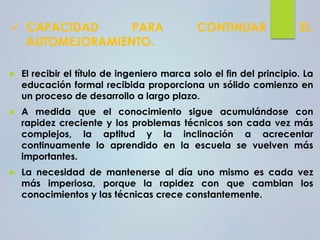 ✓ CAPACIDAD PARA CONTINUAR EL
AUTOMEJORAMIENTO.
 El recibir el título de ingeniero marca solo el fin del principio. La
educación formal recibida proporciona un sólido comienzo en
un proceso de desarrollo a largo plazo.
 A medida que el conocimiento sigue acumulándose con
rapidez creciente y los problemas técnicos son cada vez más
complejos, la aptitud y la inclinación a acrecentar
continuamente lo aprendido en la escuela se vuelven más
importantes.
 La necesidad de mantenerse al día uno mismo es cada vez
más imperiosa, porque la rapidez con que cambian los
conocimientos y las técnicas crece constantemente.
 