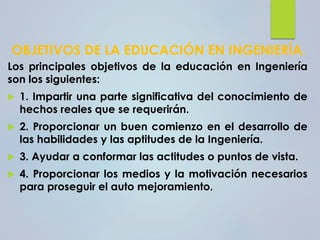 OBJETIVOS DE LA EDUCACIÓN EN INGENIERÍA.
Los principales objetivos de la educación en Ingeniería
son los siguientes:
 1. Impartir una parte significativa del conocimiento de
hechos reales que se requerirán.
 2. Proporcionar un buen comienzo en el desarrollo de
las habilidades y las aptitudes de la Ingeniería.
 3. Ayudar a conformar las actitudes o puntos de vista.
 4. Proporcionar los medios y la motivación necesarios
para proseguir el auto mejoramiento.
 